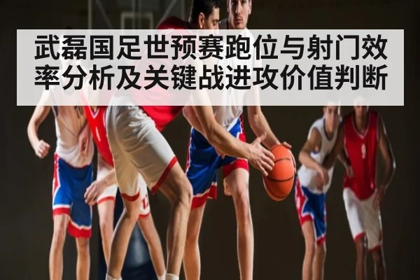 武磊国足世预赛跑位与射门效率分析及关键战进攻价值判断
